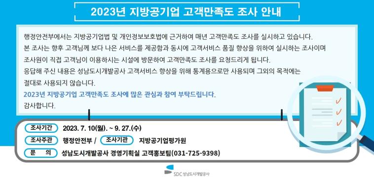 2023년 지방공기업 고객만족도 조사 안내
행정안전부에서는 지방공기업법 및 개인정보보호법에 근거하여 매년 고객만족도 조사를 실시하고 있습니다.
본 조사는 향후 고객님께 보다 나은 서비스를 제공함과 동시에 고객서비스 품질 향상을 위하여 실시하는 조사이며
조사원이 직접 고객님이 이용하시는 시설에 방문하여 고객만족도 조사를 요청드리게 됩니다.
응답해 주신 내용은 성남도시개발공사 고객서비스 향상을 위해 통계용으로만 사용되며 그외의 목적에는 절대로 사용되지 않습니다.
2023년 지방공기업 고객만족도 조사에 많은 관심과 참여 부탁드립니다. 감사합니다.

조사기간: 2023. 7. 10.(월) ~ 9.27.(수)
조사주관: 행정안전부
조사기관: 지방공기업평가원
문의: 성남도시개발공사 경영기획실 고객홍보팀(031-725-9398)